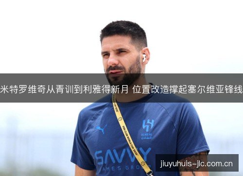 米特罗维奇从青训到利雅得新月 位置改造撑起塞尔维亚锋线